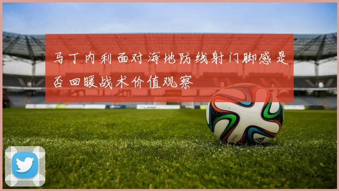 马丁内利面对海地防线射门脚感是否回暖战术价值观察