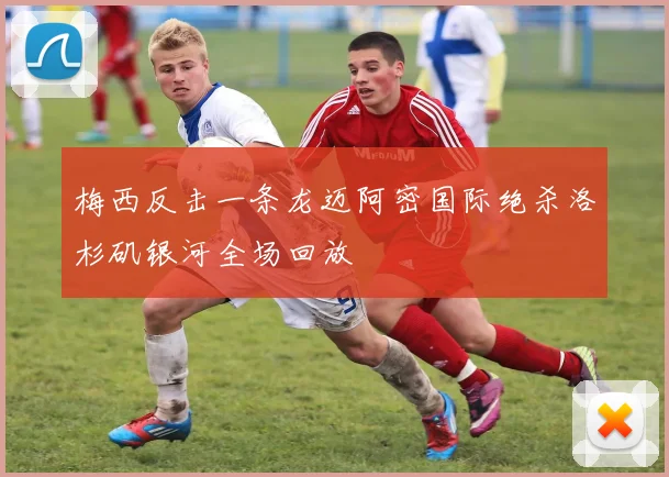 梅西反击一条龙迈阿密国际绝杀洛杉矶银河全场回放