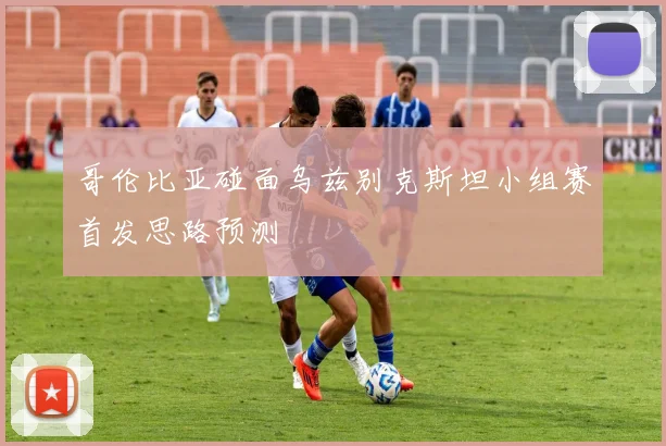 哥伦比亚碰面乌兹别克斯坦小组赛首发思路预测