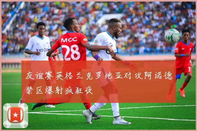 友谊赛英格兰克罗地亚对攻阿诺德禁区爆射疯狂夜