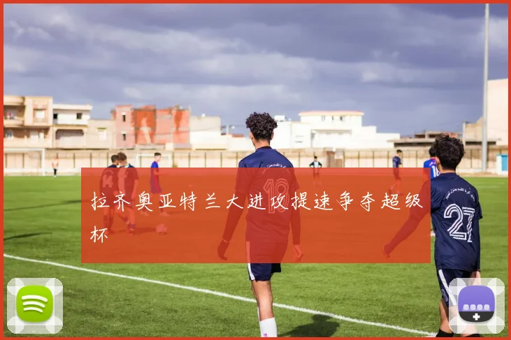 拉齐奥亚特兰大进攻提速争夺超级杯