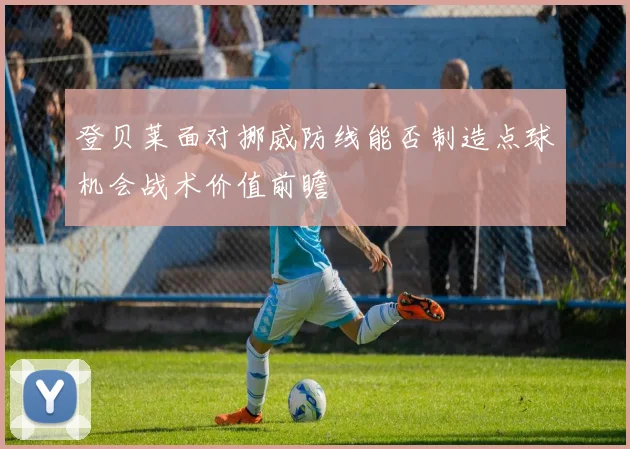 登贝莱面对挪威防线能否制造点球机会战术价值前瞻