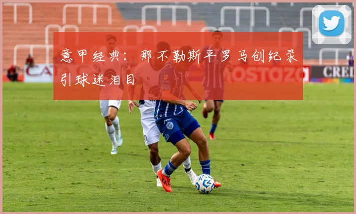 意甲经典:那不勒斯平罗马创纪录引球迷泪目