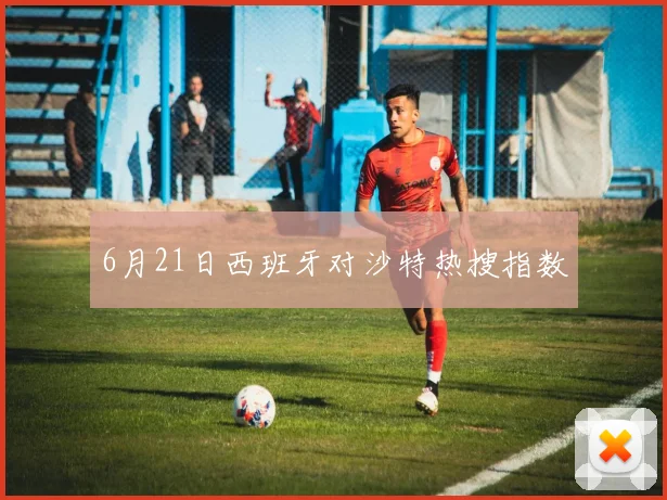 6月21日西班牙对沙特热搜指数
