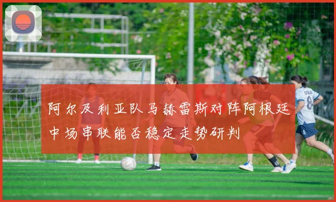 阿尔及利亚队马赫雷斯对阵阿根廷中场串联能否稳定走势研判