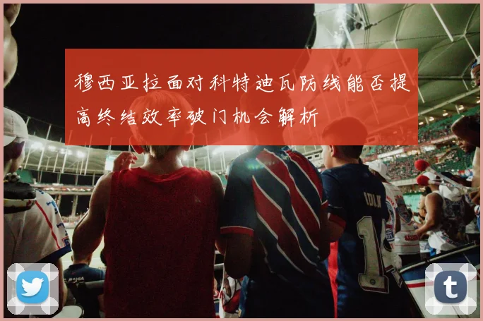 穆西亚拉面对科特迪瓦防线能否提高终结效率破门机会解析