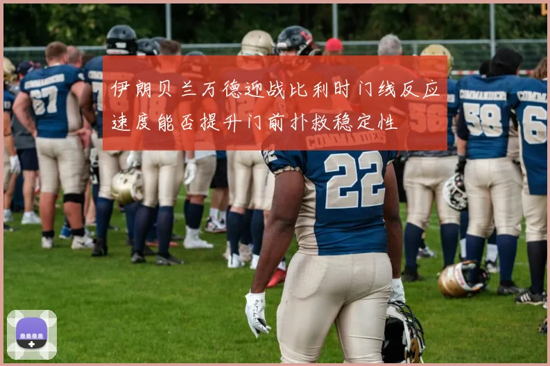 伊朗贝兰万德迎战比利时门线反应速度能否提升门前扑救稳定性