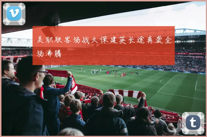 美职联客场战久保建英长途奔袭全场沸腾