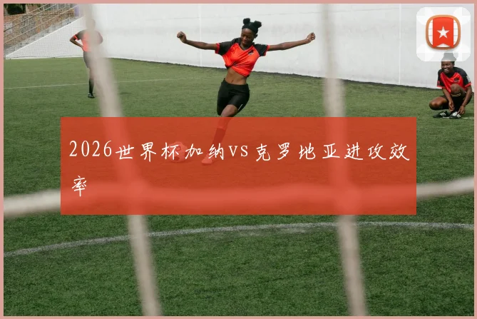 2026世界杯加纳vs克罗地亚进攻效率