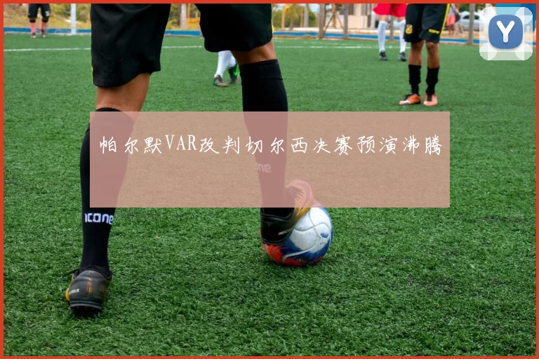 帕尔默VAR改判切尔西决赛预演沸腾