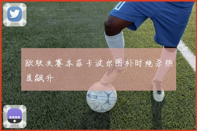 欧联决赛本菲卡波尔图补时绝杀热度飙升