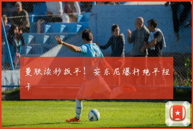 曼联读秒扳平!安东尼爆杆绝平纽卡