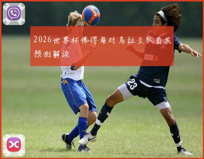 2026世界杯佛得角对乌拉圭队首发预测解读