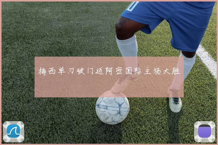 梅西单刀破门迈阿密国际主场大胜