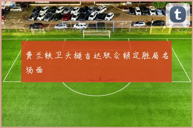 费兰铁卫头槌吉达联合锁定胜局名场面