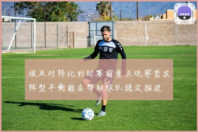 埃及对阵比利时赛前重点观察首发阵型平衡能否帮助球队稳定推进