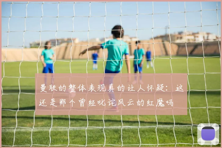 曼联的整体表现真的让人怀疑：这还是那个曾经叱诧风云的红魔吗
