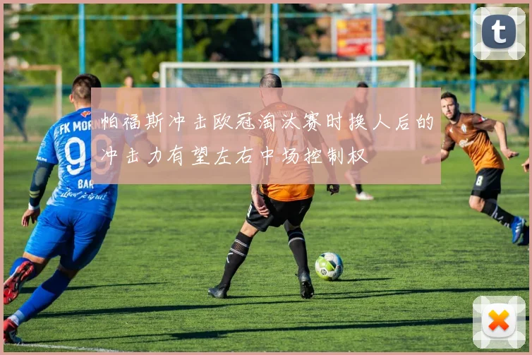 帕福斯冲击欧冠淘汰赛时换人后的冲击力有望左右中场控制权