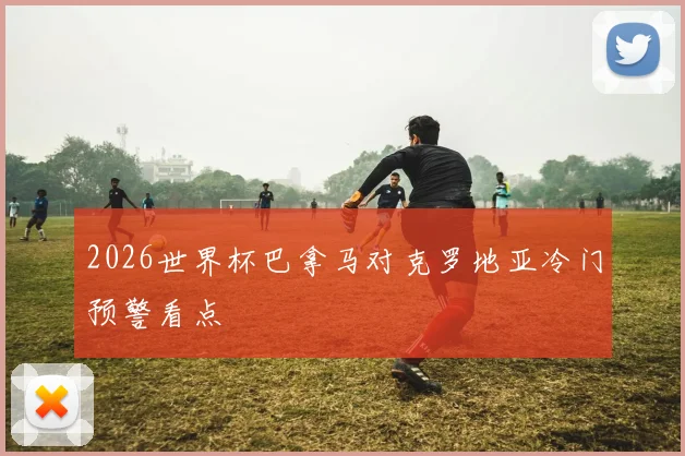 2026世界杯巴拿马对克罗地亚冷门预警看点