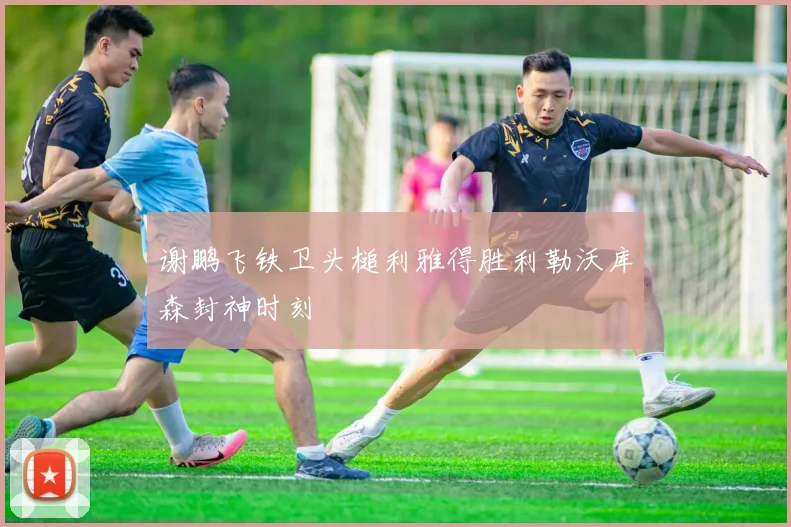 谢鹏飞铁卫头槌利雅得胜利勒沃库森封神时刻