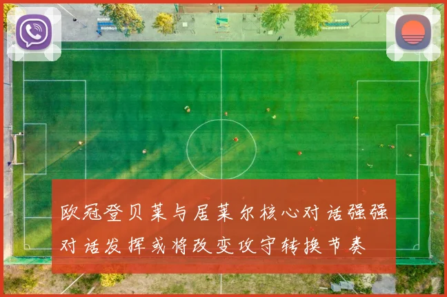 欧冠登贝莱与居莱尔核心对话强强对话发挥或将改变攻守转换节奏