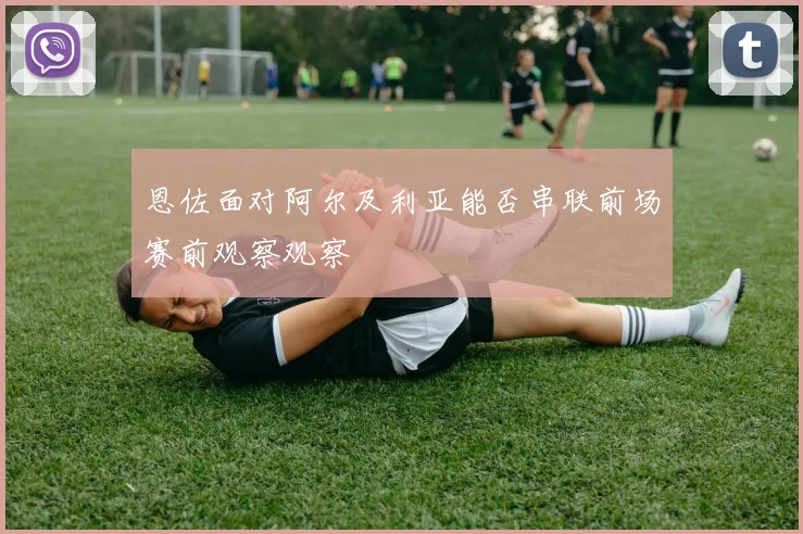 恩佐面对阿尔及利亚能否串联前场赛前观察观察