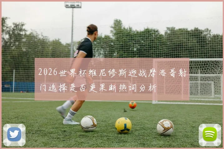2026世界杯维尼修斯迎战摩洛哥射门选择是否更果断热词分析