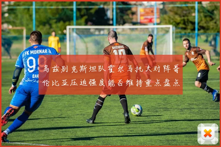 乌兹别克斯坦队霍尔马托夫对阵哥伦比亚压迫强度能否维持重点盘点
