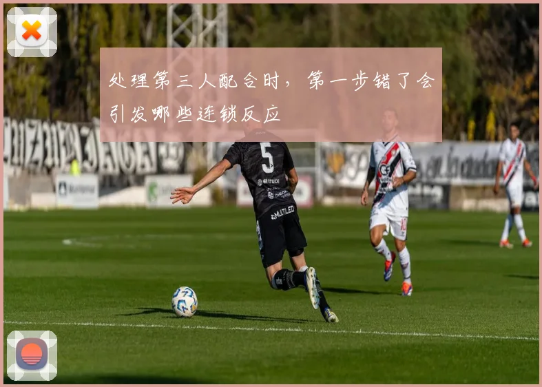 处理第三人配合时，第一步错了会引发哪些连锁反应