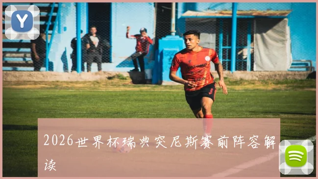 2026世界杯瑞典突尼斯赛前阵容解读