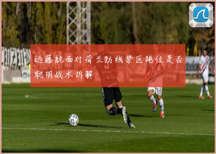 远藤航面对荷兰防线禁区跑位是否聪明战术拆解