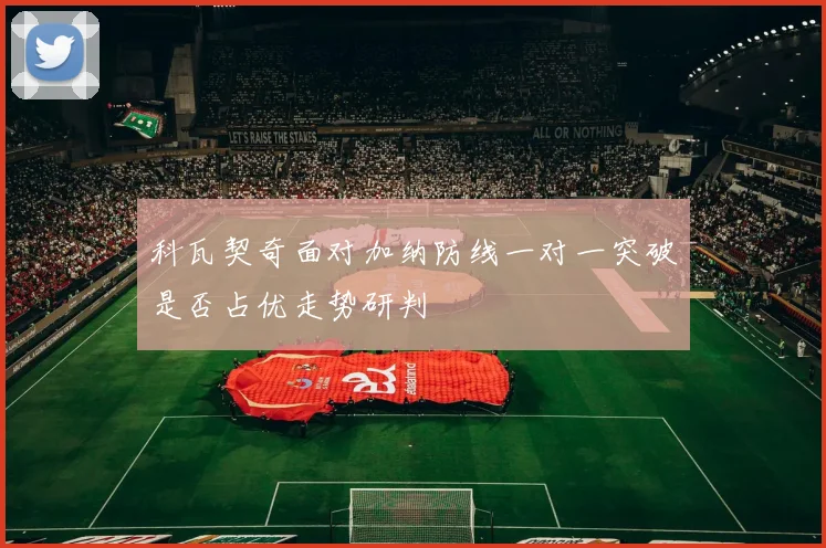 科瓦契奇面对加纳防线一对一突破是否占优走势研判