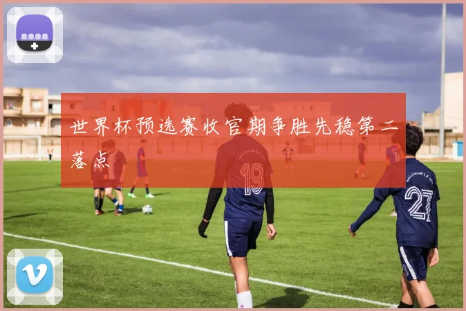 世界杯预选赛收官期争胜先稳第二落点