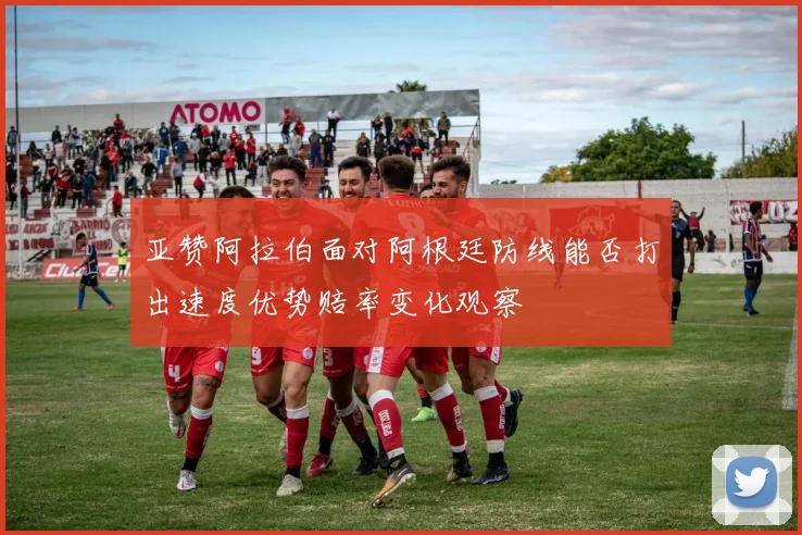 亚赞阿拉伯面对阿根廷防线能否打出速度优势赔率变化观察