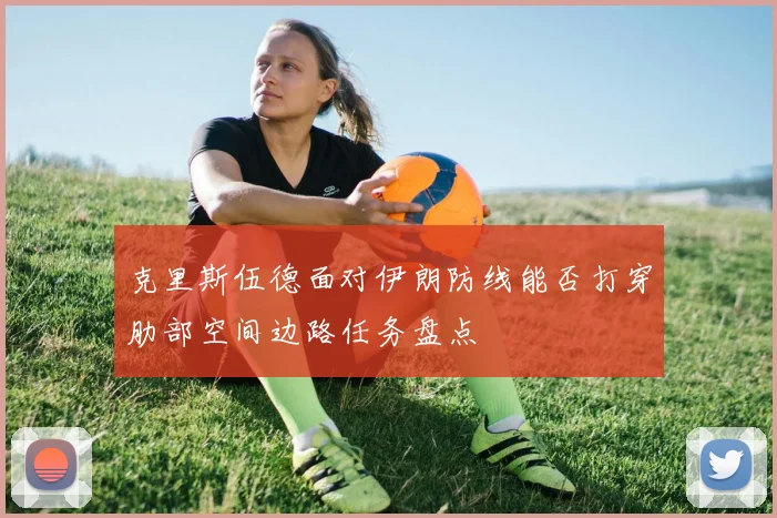 克里斯伍德面对伊朗防线能否打穿肋部空间边路任务盘点