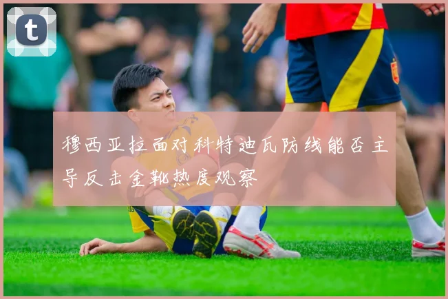 穆西亚拉面对科特迪瓦防线能否主导反击金靴热度观察