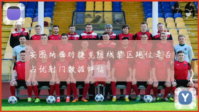 安图纳面对捷克防线禁区跑位是否占优射门数据评估
