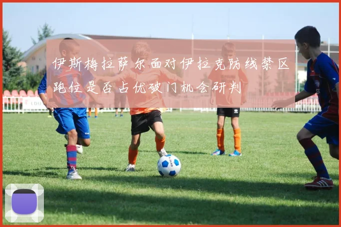 伊斯梅拉萨尔面对伊拉克防线禁区跑位是否占优破门机会研判