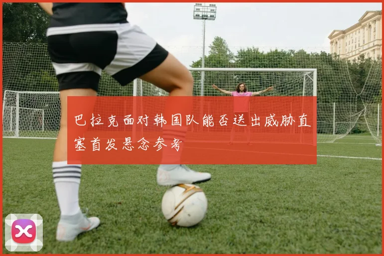 巴拉克面对韩国队能否送出威胁直塞首发悬念参考
