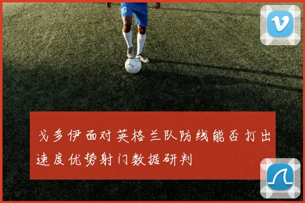 戈多伊面对英格兰队防线能否打出速度优势射门数据研判