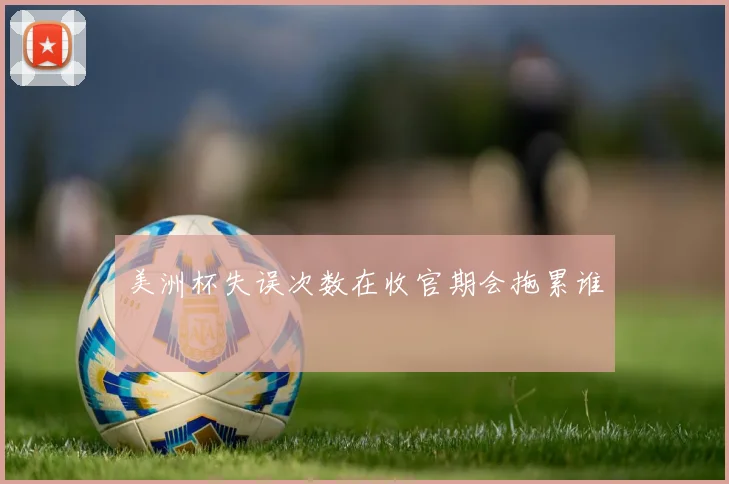 美洲杯失误次数在收官期会拖累谁