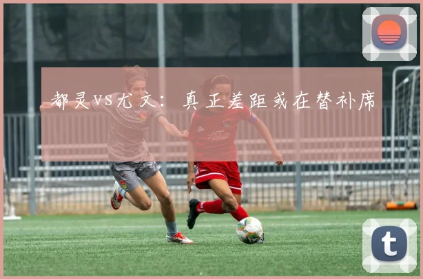 都灵vs尤文：真正差距或在替补席