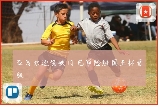 亚马尔连场破门 巴萨险胜国王杯晋级