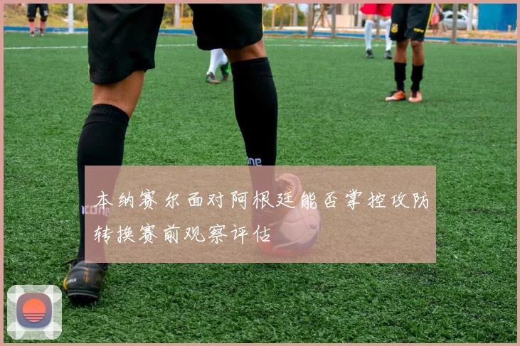 本纳赛尔面对阿根廷能否掌控攻防转换赛前观察评估