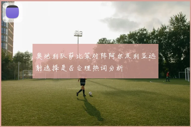 奥地利队萨比策对阵阿尔及利亚远射选择是否合理热词分析