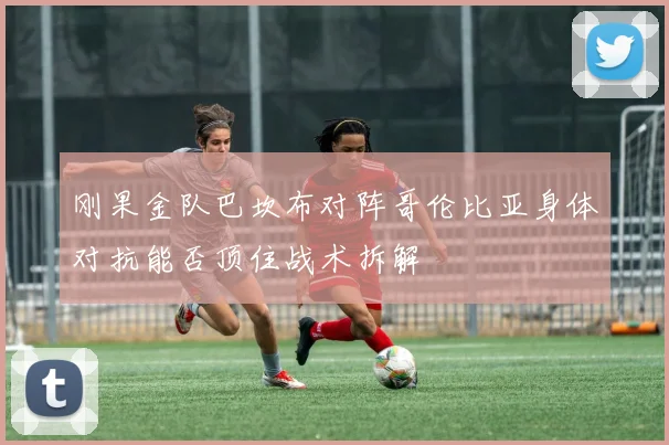刚果金队巴坎布对阵哥伦比亚身体对抗能否顶住战术拆解