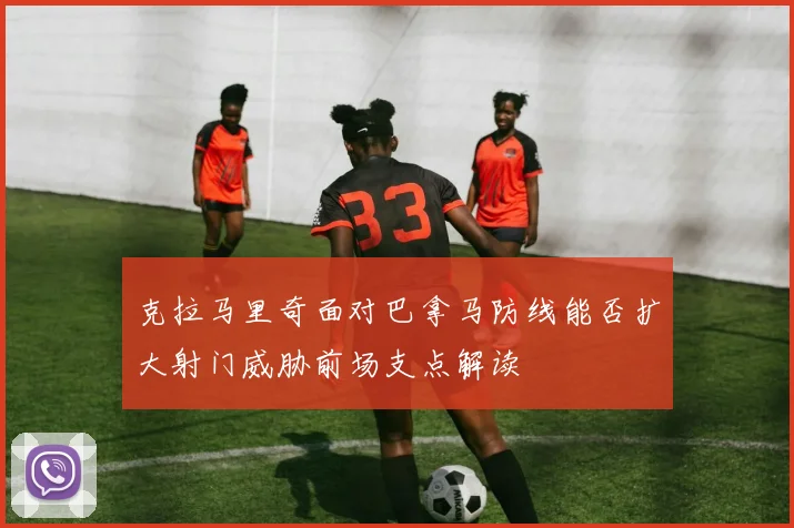 克拉马里奇面对巴拿马防线能否扩大射门威胁前场支点解读